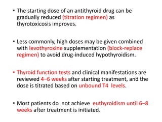 • The starting dose of an antithyroid drug can be
gradually reduced (titration regimen) as
thyrotoxicosis improves.
• Less commonly, high doses may be given combined
with levothyroxine supplementation (block-replace
regimen) to avoid drug-induced hypothyroidism.
• Thyroid function tests and clinical manifestations are
reviewed 4–6 weeks after starting treatment, and the
dose is titrated based on unbound T4 levels.
• Most patients do not achieve euthyroidism until 6–8
weeks after treatment is initiated.
 