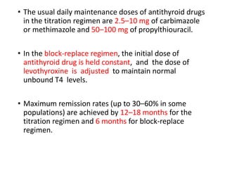 • The usual daily maintenance doses of antithyroid drugs
in the titration regimen are 2.5–10 mg of carbimazole
or methimazole and 50–100 mg of propylthiouracil.
• In the block-replace regimen, the initial dose of
antithyroid drug is held constant, and the dose of
levothyroxine is adjusted to maintain normal
unbound T4 levels.
• Maximum remission rates (up to 30–60% in some
populations) are achieved by 12–18 months for the
titration regimen and 6 months for block-replace
regimen.
 