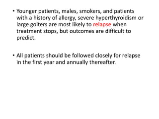 • Younger patients, males, smokers, and patients
with a history of allergy, severe hyperthyroidism or
large goiters are most likely to relapse when
treatment stops, but outcomes are difficult to
predict.
• All patients should be followed closely for relapse
in the first year and annually thereafter.
 