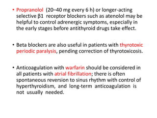 • Propranolol (20–40 mg every 6 h) or longer-acting
selective β1 receptor blockers such as atenolol may be
helpful to control adrenergic symptoms, especially in
the early stages before antithyroid drugs take effect.
• Beta blockers are also useful in patients with thyrotoxic
periodic paralysis, pending correction of thyrotoxicosis.
• Anticoagulation with warfarin should be considered in
all patients with atrial fibrillation; there is often
spontaneous reversion to sinus rhythm with control of
hyperthyroidism, and long-term anticoagulation is
not usually needed.
 