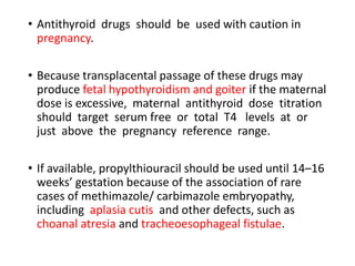 • Antithyroid drugs should be used with caution in
pregnancy.
• Because transplacental passage of these drugs may
produce fetal hypothyroidism and goiter if the maternal
dose is excessive, maternal antithyroid dose titration
should target serum free or total T4 levels at or
just above the pregnancy reference range.
• If available, propylthiouracil should be used until 14–16
weeks’ gestation because of the association of rare
cases of methimazole/ carbimazole embryopathy,
including aplasia cutis and other defects, such as
choanal atresia and tracheoesophageal fistulae.
 