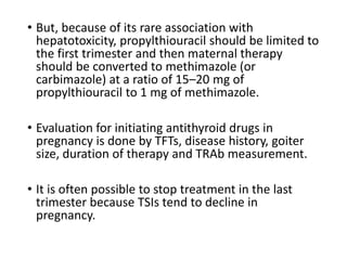 • But, because of its rare association with
hepatotoxicity, propylthiouracil should be limited to
the first trimester and then maternal therapy
should be converted to methimazole (or
carbimazole) at a ratio of 15–20 mg of
propylthiouracil to 1 mg of methimazole.
• Evaluation for initiating antithyroid drugs in
pregnancy is done by TFTs, disease history, goiter
size, duration of therapy and TRAb measurement.
• It is often possible to stop treatment in the last
trimester because TSIs tend to decline in
pregnancy.
 