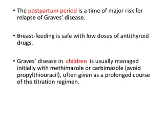 • The postpartum period is a time of major risk for
relapse of Graves’ disease.
• Breast-feeding is safe with low doses of antithyroid
drugs.
• Graves’ disease in children is usually managed
initially with methimazole or carbimazole (avoid
propylthiouracil), often given as a prolonged course
of the titration regimen.
 
