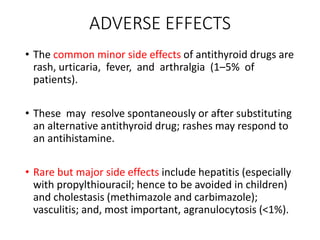ADVERSE EFFECTS
• The common minor side effects of antithyroid drugs are
rash, urticaria, fever, and arthralgia (1–5% of
patients).
• These may resolve spontaneously or after substituting
an alternative antithyroid drug; rashes may respond to
an antihistamine.
• Rare but major side effects include hepatitis (especially
with propylthiouracil; hence to be avoided in children)
and cholestasis (methimazole and carbimazole);
vasculitis; and, most important, agranulocytosis (<1%).
 