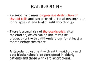 RADIOIODINE
• Radioiodine causes progressive destruction of
thyroid cells and can be used as initial treatment or
for relapses after a trial of antithyroid drugs.
• There is a small risk of thyrotoxic crisis after
radioiodine, which can be minimized by
pretreatment with antithyroid drugs for at least a
month before treatment.
• Antecedent treatment with antithyroid drug and
beta blocker should be considered in elderly
patients and those with cardiac problems.
 