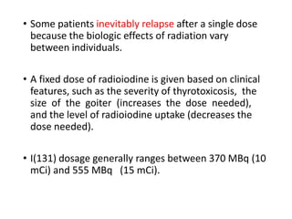• Some patients inevitably relapse after a single dose
because the biologic effects of radiation vary
between individuals.
• A fixed dose of radioiodine is given based on clinical
features, such as the severity of thyrotoxicosis, the
size of the goiter (increases the dose needed),
and the level of radioiodine uptake (decreases the
dose needed).
• I(131) dosage generally ranges between 370 MBq (10
mCi) and 555 MBq (15 mCi).
 