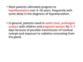 • Most patients ultimately progress to
hypothyroidism over 5–10 years, frequently with
some delay in the diagnosis of hypothyroidism.
• In general, patients need to avoid close, prolonged
contact with children and pregnant women for 5–7
days because of possible transmission of residual
isotope and exposure to radiation emanating from
the gland.
 