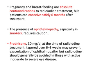 • Pregnancy and breast-feeding are absolute
contraindications to radioiodine treatment, but
patients can conceive safely 6 months after
treatment.
• The presence of ophthalmopathy, especially in
smokers, requires caution.
• Prednisone, 30 mg/d, at the time of radioiodine
treatment, tapered over 6–8 weeks may prevent
exacerbation of ophthalmopathy, but radioiodine
should generally be avoided in those with active
moderate to severe eye disease.
 