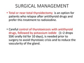 SURGICAL MANAGEMENT
• Total or near-total thyroidectomy is an option for
patients who relapse after antithyroid drugs and
prefer this treatment to radioiodine.
• Careful control of thyrotoxicosis with antithyroid
drugs, followed by potassium iodide (1–2 drops
SSKI orally tid for 10 days), is needed prior to
surgery to avoid thyrotoxic crisis and to reduce the
vascularity of the gland.
 