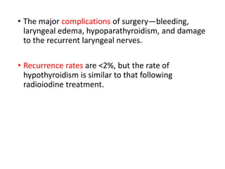 • The major complications of surgery—bleeding,
laryngeal edema, hypoparathyroidism, and damage
to the recurrent laryngeal nerves.
• Recurrence rates are <2%, but the rate of
hypothyroidism is similar to that following
radioiodine treatment.
 