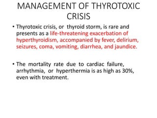 MANAGEMENT OF THYROTOXIC
CRISIS
• Thyrotoxic crisis, or thyroid storm, is rare and
presents as a life-threatening exacerbation of
hyperthyroidism, accompanied by fever, delirium,
seizures, coma, vomiting, diarrhea, and jaundice.
• The mortality rate due to cardiac failure,
arrhythmia, or hyperthermia is as high as 30%,
even with treatment.
 