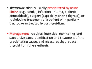 • Thyrotoxic crisis is usually precipitated by acute
illness (e.g., stroke, infection, trauma, diabetic
ketoacidosis), surgery (especially on the thyroid), or
radioiodine treatment of a patient with partially
treated or untreated hyperthyroidism.
• Management requires intensive monitoring and
supportive care, identification and treatment of the
precipitating cause, and measures that reduce
thyroid hormone synthesis.
 