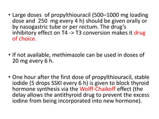 • Large doses of propylthiouracil (500–1000 mg loading
dose and 250 mg every 4 h) should be given orally or
by nasogastric tube or per rectum. The drug’s
inhibitory effect on T4 -> T3 conversion makes it drug
of choice.
• If not available, methimazole can be used in doses of
20 mg every 6 h.
• One hour after the first dose of propylthiouracil, stable
iodide (5 drops SSKI every 6 h) is given to block thyroid
hormone synthesis via the Wolff-Chaikoff effect (the
delay allows the antithyroid drug to prevent the excess
iodine from being incorporated into new hormone).
 