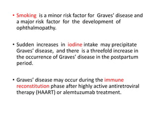 • Smoking is a minor risk factor for Graves’ disease and
a major risk factor for the development of
ophthalmopathy.
• Sudden increases in iodine intake may precipitate
Graves’ disease, and there is a threefold increase in
the occurrence of Graves’ disease in the postpartum
period.
• Graves’ disease may occur during the immune
reconstitution phase after highly active antiretroviral
therapy (HAART) or alemtuzumab treatment.
 