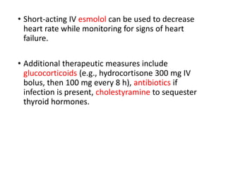 • Short-acting IV esmolol can be used to decrease
heart rate while monitoring for signs of heart
failure.
• Additional therapeutic measures include
glucocorticoids (e.g., hydrocortisone 300 mg IV
bolus, then 100 mg every 8 h), antibiotics if
infection is present, cholestyramine to sequester
thyroid hormones.
 