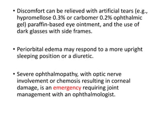 • Discomfort can be relieved with artificial tears (e.g.,
hypromellose 0.3% or carbomer 0.2% ophthalmic
gel) paraffin-based eye ointment, and the use of
dark glasses with side frames.
• Periorbital edema may respond to a more upright
sleeping position or a diuretic.
• Severe ophthalmopathy, with optic nerve
involvement or chemosis resulting in corneal
damage, is an emergency requiring joint
management with an ophthalmologist.
 