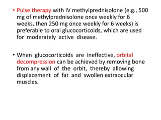 • Pulse therapy with IV methylprednisolone (e.g., 500
mg of methylprednisolone once weekly for 6
weeks, then 250 mg once weekly for 6 weeks) is
preferable to oral glucocorticoids, which are used
for moderately active disease.
• When glucocorticoids are ineffective, orbital
decompression can be achieved by removing bone
from any wall of the orbit, thereby allowing
displacement of fat and swollen extraocular
muscles.
 