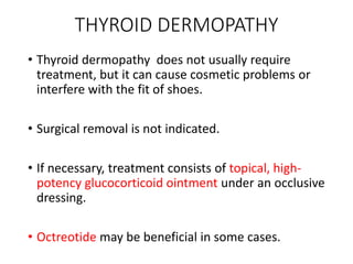 THYROID DERMOPATHY
• Thyroid dermopathy does not usually require
treatment, but it can cause cosmetic problems or
interfere with the fit of shoes.
• Surgical removal is not indicated.
• If necessary, treatment consists of topical, high-
potency glucocorticoid ointment under an occlusive
dressing.
• Octreotide may be beneficial in some cases.
 