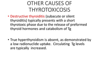OTHER CAUSES OF
THYROTOXICOSIS
• Destructive thyroiditis (subacute or silent
thyroiditis) typically presents with a short
thyrotoxic phase due to the release of preformed
thyroid hormones and catabolism of Tg
• True hyperthyroidism is absent, as demonstrated by
a low radionuclide uptake. Circulating Tg levels
are typically increased.
 