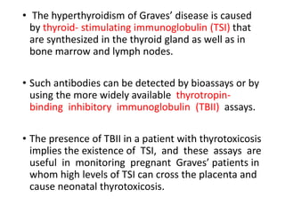 • The hyperthyroidism of Graves’ disease is caused
by thyroid- stimulating immunoglobulin (TSI) that
are synthesized in the thyroid gland as well as in
bone marrow and lymph nodes.
• Such antibodies can be detected by bioassays or by
using the more widely available thyrotropin-
binding inhibitory immunoglobulin (TBII) assays.
• The presence of TBII in a patient with thyrotoxicosis
implies the existence of TSI, and these assays are
useful in monitoring pregnant Graves’ patients in
whom high levels of TSI can cross the placenta and
cause neonatal thyrotoxicosis.
 