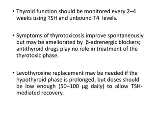 • Thyroid function should be monitored every 2–4
weeks using TSH and unbound T4 levels.
• Symptoms of thyrotoxicosis improve spontaneously
but may be ameliorated by β-adrenergic blockers;
antithyroid drugs play no role in treatment of the
thyrotoxic phase.
• Levothyroxine replacement may be needed if the
hypothyroid phase is prolonged, but doses should
be low enough (50–100 μg daily) to allow TSH-
mediated recovery.
 