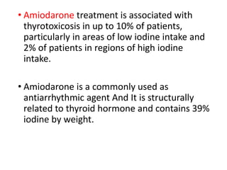 • Amiodarone treatment is associated with
thyrotoxicosis in up to 10% of patients,
particularly in areas of low iodine intake and
2% of patients in regions of high iodine
intake.
• Amiodarone is a commonly used as
antiarrhythmic agent And It is structurally
related to thyroid hormone and contains 39%
iodine by weight.
 