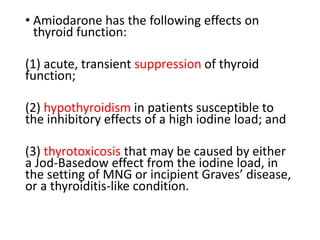 • Amiodarone has the following effects on
thyroid function:
(1) acute, transient suppression of thyroid
function;
(2) hypothyroidism in patients susceptible to
the inhibitory effects of a high iodine load; and
(3) thyrotoxicosis that may be caused by either
a Jod-Basedow effect from the iodine load, in
the setting of MNG or incipient Graves’ disease,
or a thyroiditis-like condition.
 