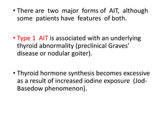• There are two major forms of AIT, although
some patients have features of both.
• Type 1 AIT is associated with an underlying
thyroid abnormality (preclinical Graves’
disease or nodular goiter).
• Thyroid hormone synthesis becomes excessive
as a result of increased iodine exposure (Jod-
Basedow phenomenon).
 