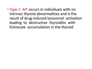 • Type 2 AIT occurs in individuals with no
intrinsic thyroid abnormalities and is the
result of drug-induced lysosomal activation
leading to destructive thyroiditis with
histiocyte accumulation in the thyroid
 