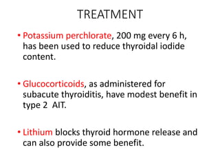 TREATMENT
• Potassium perchlorate, 200 mg every 6 h,
has been used to reduce thyroidal iodide
content.
• Glucocorticoids, as administered for
subacute thyroiditis, have modest benefit in
type 2 AIT.
• Lithium blocks thyroid hormone release and
can also provide some benefit.
 