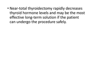 • Near-total thyroidectomy rapidly decreases
thyroid hormone levels and may be the most
effective long-term solution if the patient
can undergo the procedure safely.
 