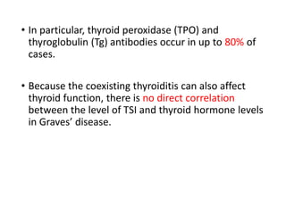 • In particular, thyroid peroxidase (TPO) and
thyroglobulin (Tg) antibodies occur in up to 80% of
cases.
• Because the coexisting thyroiditis can also affect
thyroid function, there is no direct correlation
between the level of TSI and thyroid hormone levels
in Graves’ disease.
 