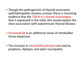 • Though the pathogenesis of thyroid-associated
ophthalmopathy remains unclear, there is mounting
evidence that the TSH-R is a shared autoantigen
that is expressed in the orbit; this would explain the
close association with autoimmune thyroid disease.
• Increased fat is an additional cause of retrobulbar
tissue expansion.
• The increase in intraorbital pressure can lead to
proptosis, diplopia, and optic neuropathy.
 