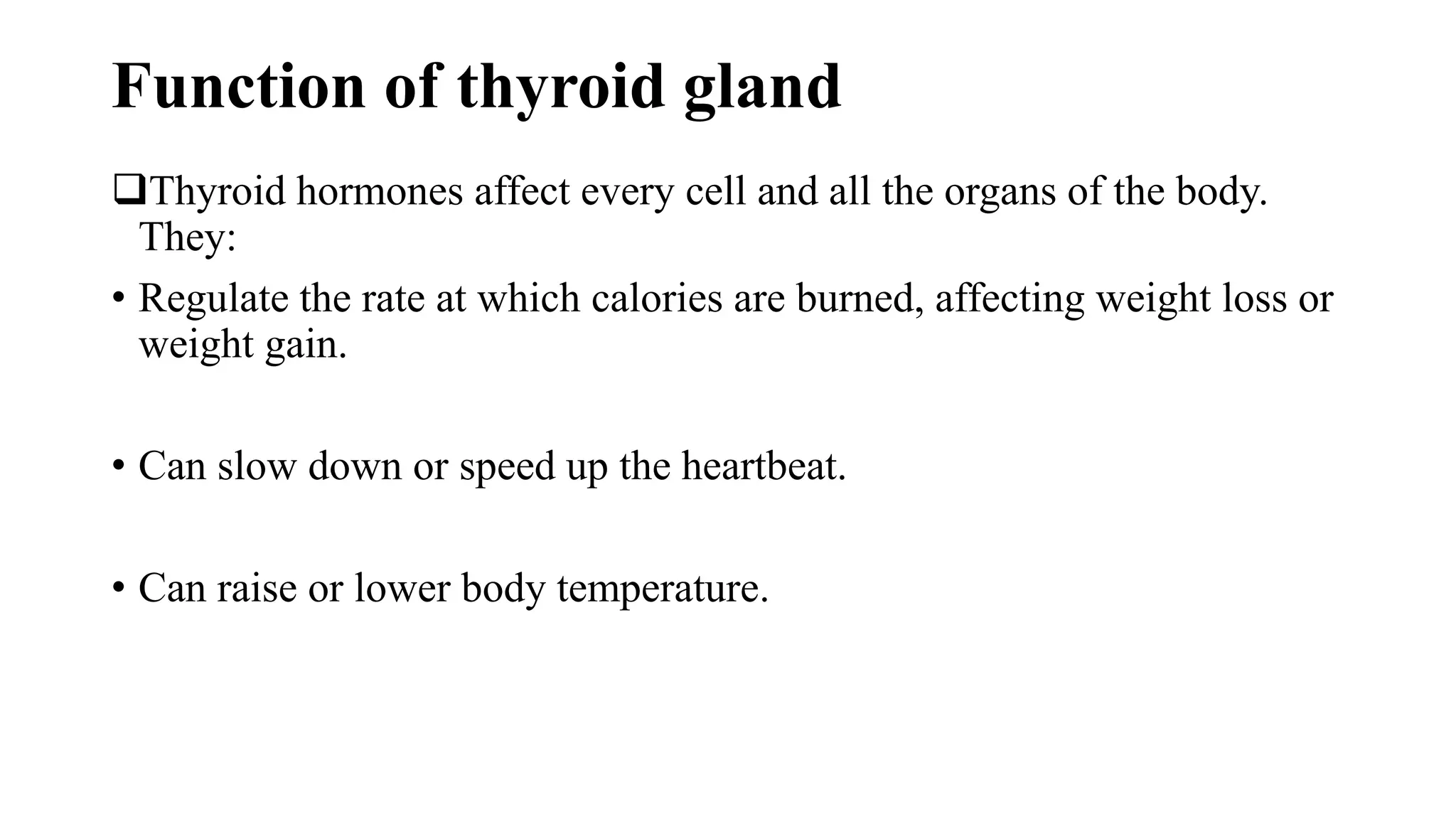 Function of thyroid gland
Thyroid hormones affect every cell and all the organs of the body.
They:
• Regulate the rate at which calories are burned, affecting weight loss or
weight gain.
• Can slow down or speed up the heartbeat.
• Can raise or lower body temperature.
 