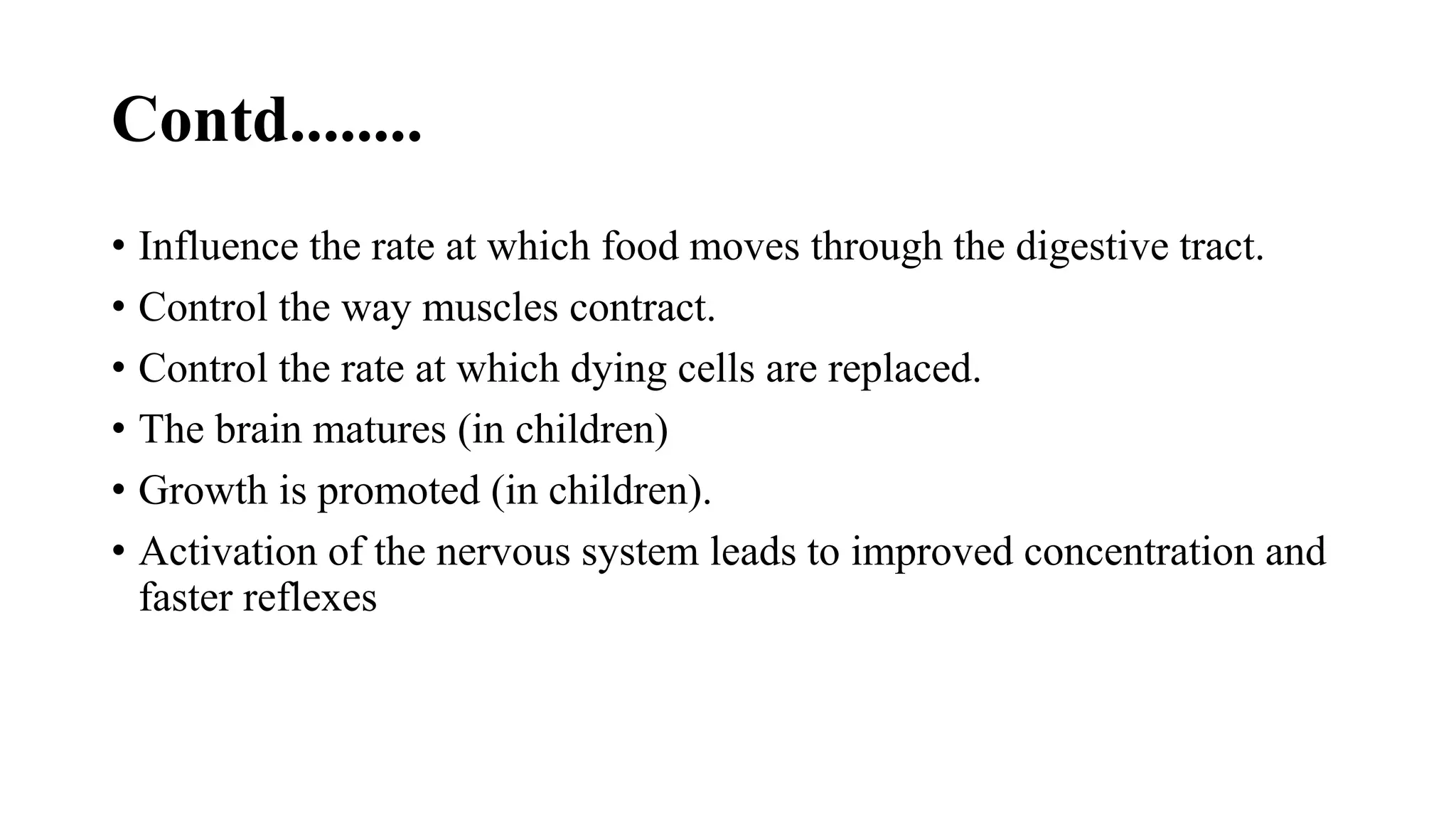 Contd........
• Influence the rate at which food moves through the digestive tract.
• Control the way muscles contract.
• Control the rate at which dying cells are replaced.
• The brain matures (in children)
• Growth is promoted (in children).
• Activation of the nervous system leads to improved concentration and
faster reflexes
 