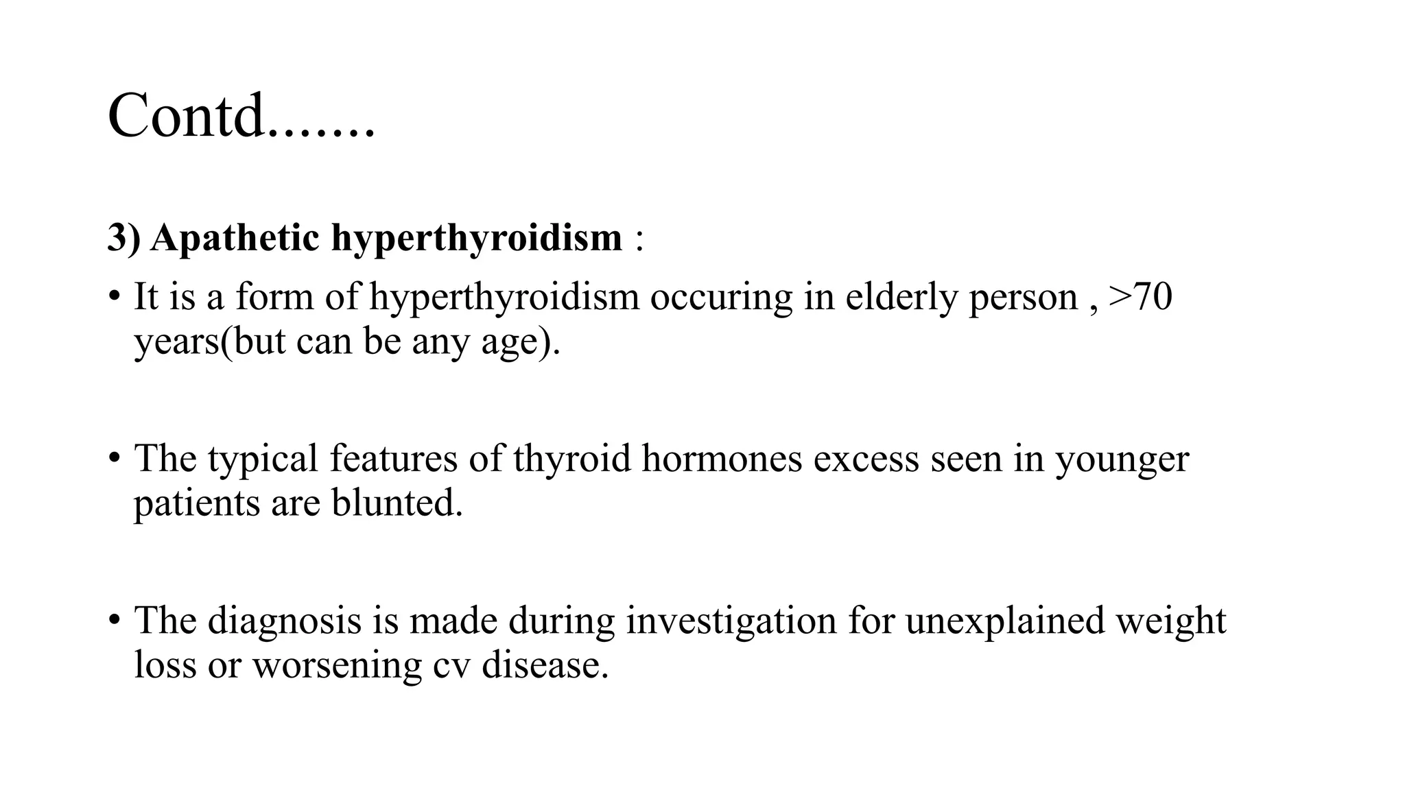 Contd.......
3) Apathetic hyperthyroidism :
• It is a form of hyperthyroidism occuring in elderly person , >70
years(but can be any age).
• The typical features of thyroid hormones excess seen in younger
patients are blunted.
• The diagnosis is made during investigation for unexplained weight
loss or worsening cv disease.
 