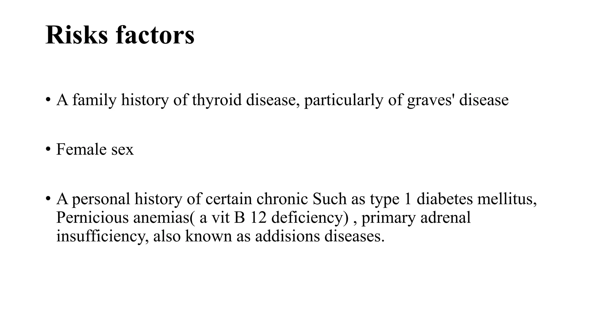 Risks factors
• A family history of thyroid disease, particularly of graves' disease
• Female sex
• A personal history of certain chronic Such as type 1 diabetes mellitus,
Pernicious anemias( a vit B 12 deficiency) , primary adrenal
insufficiency, also known as addisions diseases.
 