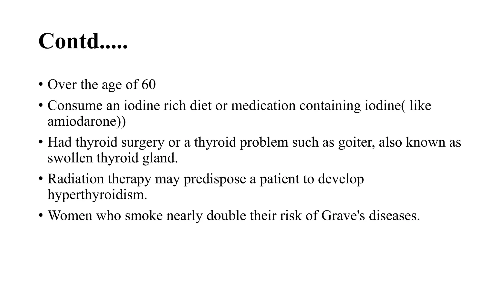Contd.....
• Over the age of 60
• Consume an iodine rich diet or medication containing iodine( like
amiodarone))
• Had thyroid surgery or a thyroid problem such as goiter, also known as
swollen thyroid gland.
• Radiation therapy may predispose a patient to develop
hyperthyroidism.
• Women who smoke nearly double their risk of Grave's diseases.
 
