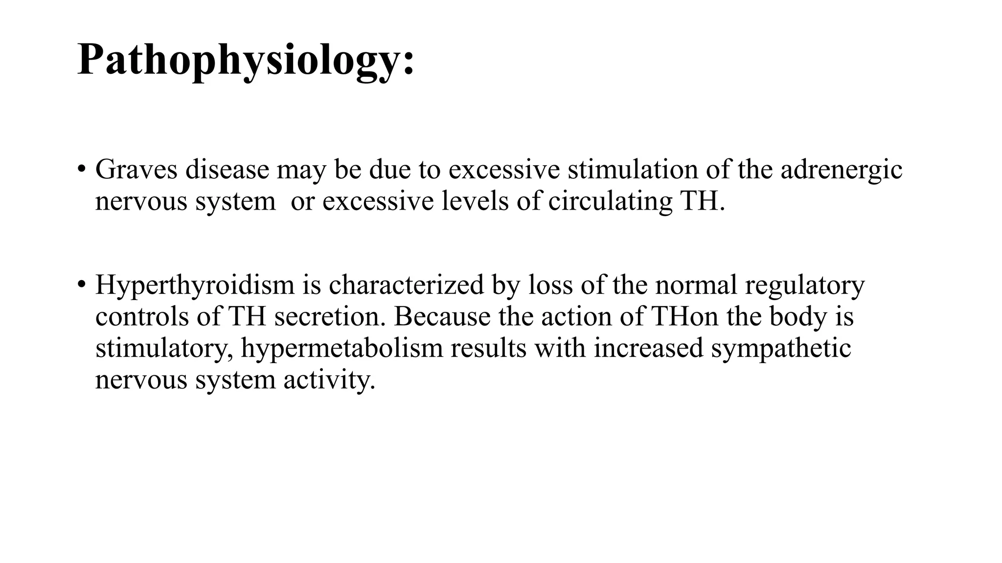 Pathophysiology:
• Graves disease may be due to excessive stimulation of the adrenergic
nervous system or excessive levels of circulating TH.
• Hyperthyroidism is characterized by loss of the normal regulatory
controls of TH secretion. Because the action of THon the body is
stimulatory, hypermetabolism results with increased sympathetic
nervous system activity.
 