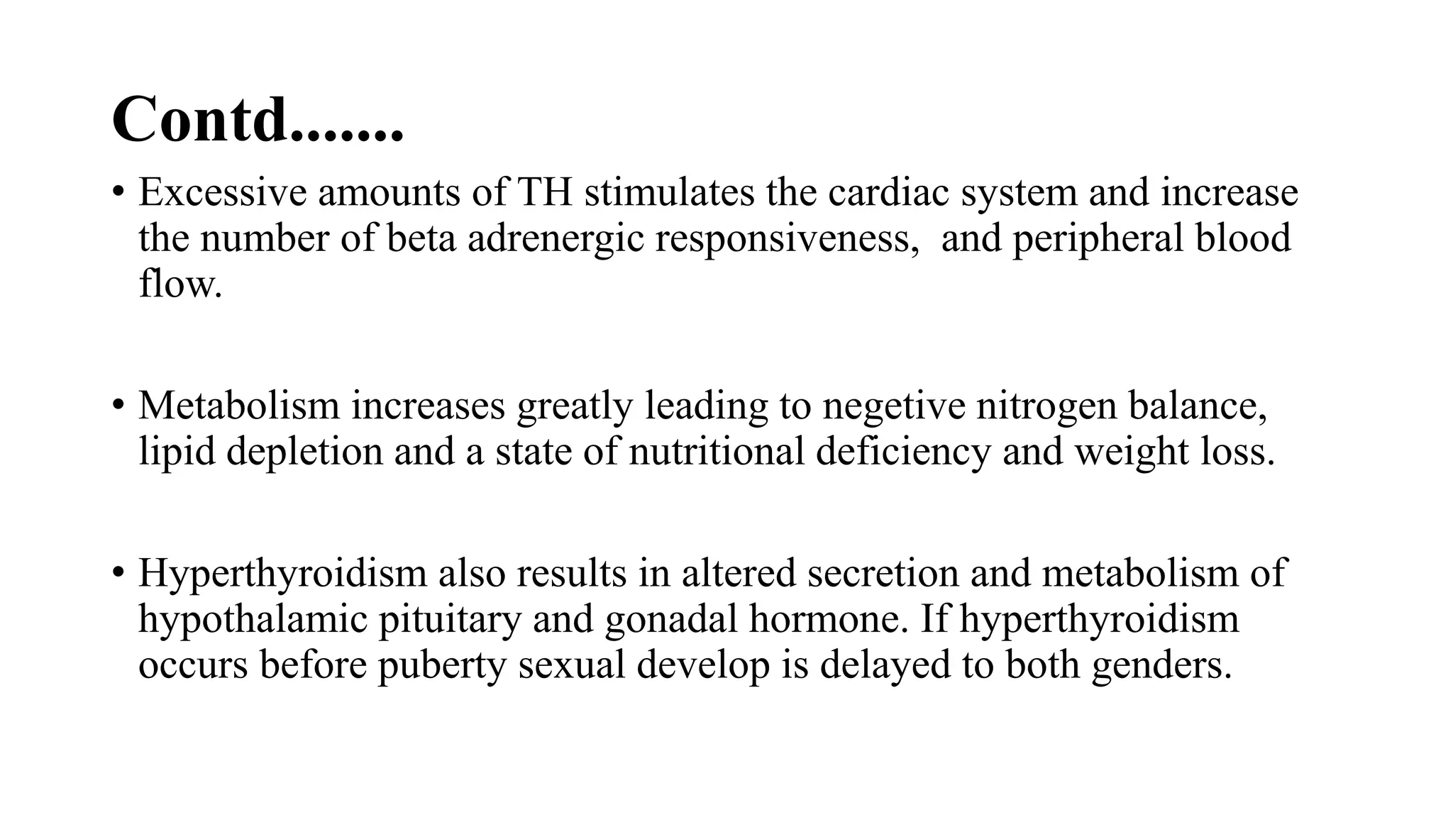 Contd.......
• Excessive amounts of TH stimulates the cardiac system and increase
the number of beta adrenergic responsiveness, and peripheral blood
flow.
• Metabolism increases greatly leading to negetive nitrogen balance,
lipid depletion and a state of nutritional deficiency and weight loss.
• Hyperthyroidism also results in altered secretion and metabolism of
hypothalamic pituitary and gonadal hormone. If hyperthyroidism
occurs before puberty sexual develop is delayed to both genders.
 