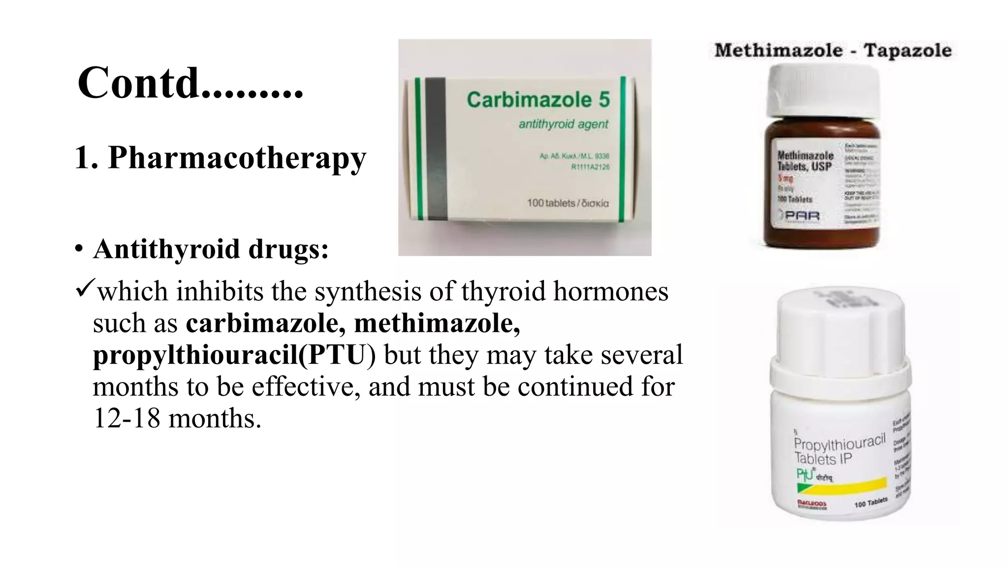 Contd.........
1. Pharmacotherapy
• Antithyroid drugs:
which inhibits the synthesis of thyroid hormones
such as carbimazole, methimazole,
propylthiouracil(PTU) but they may take several
months to be effective, and must be continued for
12-18 months.
 