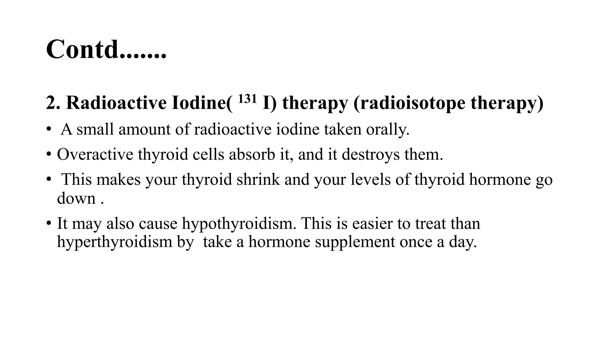 Contd.......
2. Radioactive Iodine( 131 I) therapy (radioisotope therapy)
• A small amount of radioactive iodine taken orally.
• Overactive thyroid cells absorb it, and it destroys them.
• This makes your thyroid shrink and your levels of thyroid hormone go
down .
• It may also cause hypothyroidism. This is easier to treat than
hyperthyroidism by take a hormone supplement once a day.
 