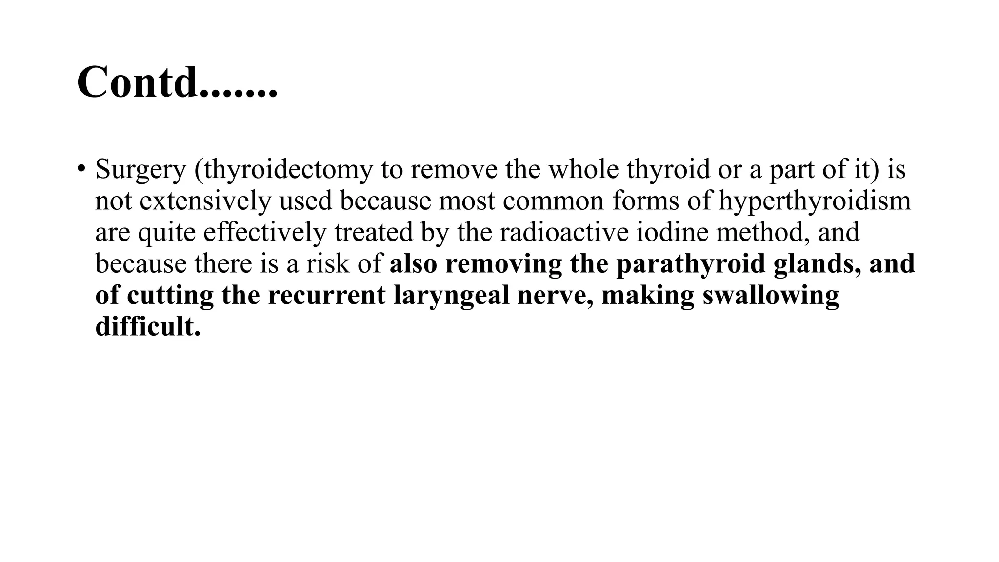 Contd.......
• Surgery (thyroidectomy to remove the whole thyroid or a part of it) is
not extensively used because most common forms of hyperthyroidism
are quite effectively treated by the radioactive iodine method, and
because there is a risk of also removing the parathyroid glands, and
of cutting the recurrent laryngeal nerve, making swallowing
difficult.
 