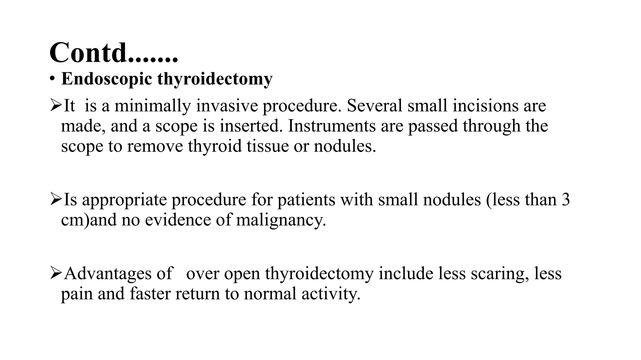 Contd.......
• Endoscopic thyroidectomy
It is a minimally invasive procedure. Several small incisions are
made, and a scope is inserted. Instruments are passed through the
scope to remove thyroid tissue or nodules.
Is appropriate procedure for patients with small nodules (less than 3
cm)and no evidence of malignancy.
Advantages of over open thyroidectomy include less scaring, less
pain and faster return to normal activity.
 