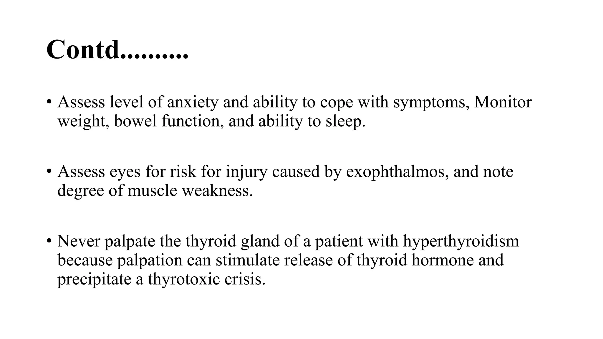 Contd..........
• Assess level of anxiety and ability to cope with symptoms, Monitor
weight, bowel function, and ability to sleep.
• Assess eyes for risk for injury caused by exophthalmos, and note
degree of muscle weakness.
• Never palpate the thyroid gland of a patient with hyperthyroidism
because palpation can stimulate release of thyroid hormone and
precipitate a thyrotoxic crisis.
 