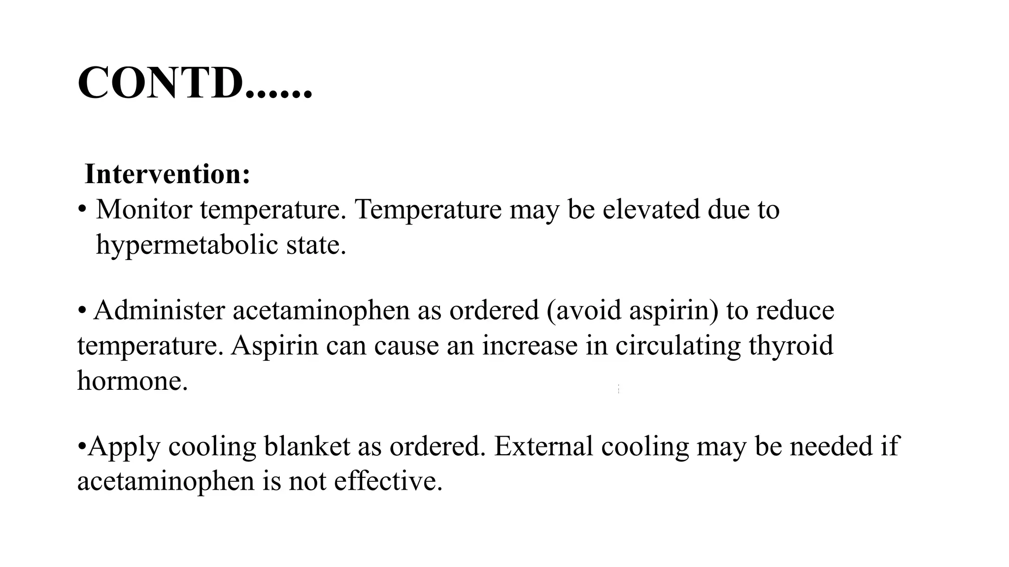 CONTD......
Intervention:
• Monitor temperature. Temperature may be elevated due to
hypermetabolic state.
• Administer acetaminophen as ordered (avoid aspirin) to reduce
temperature. Aspirin can cause an increase in circulating thyroid
hormone.
•Apply cooling blanket as ordered. External cooling may be needed if
acetaminophen is not effective.
 
