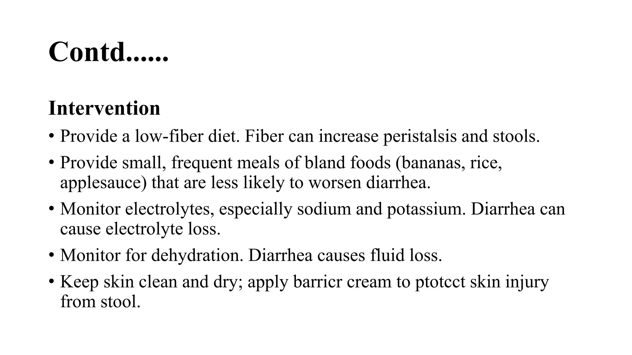Contd......
Intervention
• Provide a low-fiber diet. Fiber can increase peristalsis and stools.
• Provide small, frequent meals of bland foods (bananas, rice,
applesauce) that are less likely to worsen diarrhea.
• Monitor electrolytes, especially sodium and potassium. Diarrhea can
cause electrolyte loss.
• Monitor for dehydration. Diarrhea causes fluid loss.
• Keep skin clean and dry; apply barricr cream to ptotcct skin injury
from stool.
 