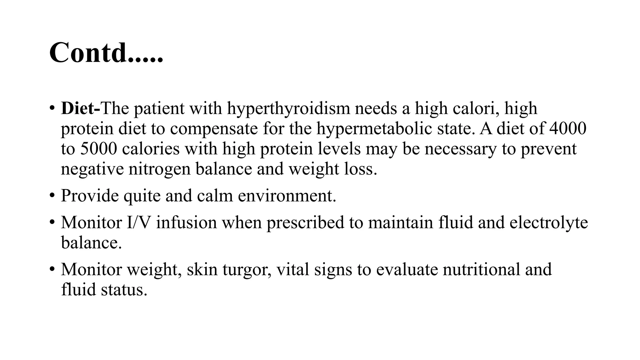 Contd.....
• Diet-The patient with hyperthyroidism needs a high calori, high
protein diet to compensate for the hypermetabolic state. A diet of 4000
to 5000 calories with high protein levels may be necessary to prevent
negative nitrogen balance and weight loss.
• Provide quite and calm environment.
• Monitor I/V infusion when prescribed to maintain fluid and electrolyte
balance.
• Monitor weight, skin turgor, vital signs to evaluate nutritional and
fluid status.
 