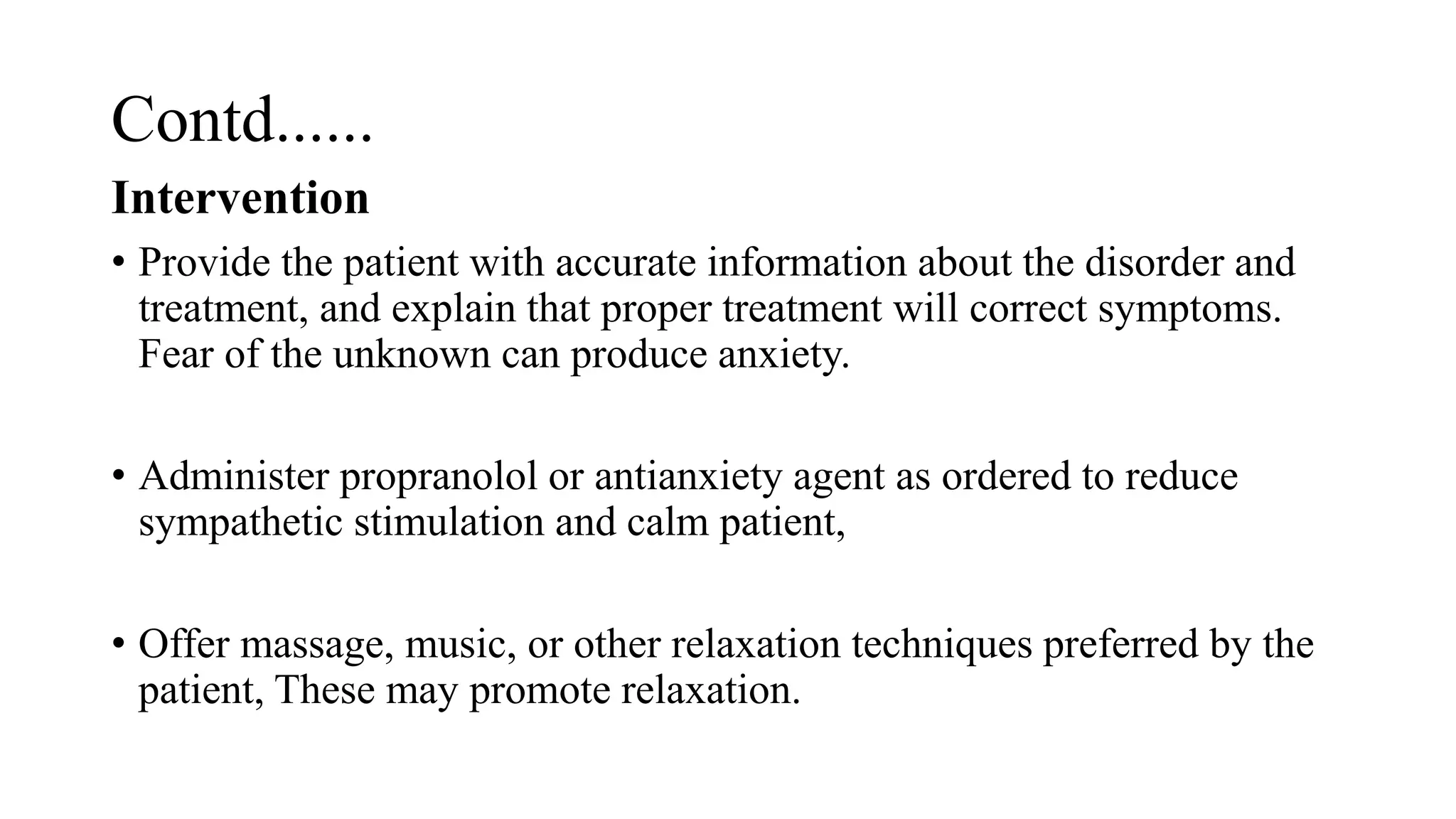 Contd......
Intervention
• Provide the patient with accurate information about the disorder and
treatment, and explain that proper treatment will correct symptoms.
Fear of the unknown can produce anxiety.
• Administer propranolol or antianxiety agent as ordered to reduce
sympathetic stimulation and calm patient,
• Offer massage, music, or other relaxation techniques preferred by the
patient, These may promote relaxation.
 