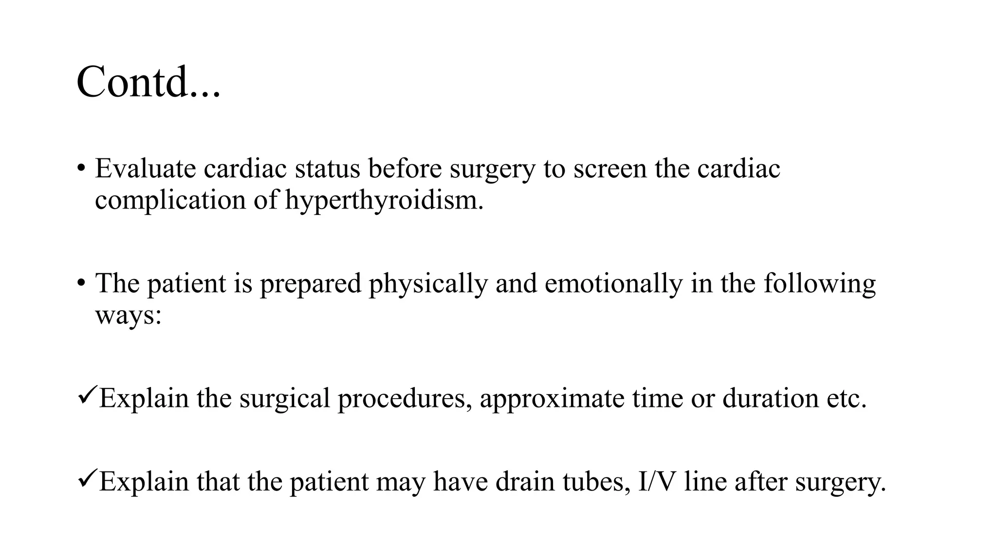 Contd...
• Evaluate cardiac status before surgery to screen the cardiac
complication of hyperthyroidism.
• The patient is prepared physically and emotionally in the following
ways:
Explain the surgical procedures, approximate time or duration etc.
Explain that the patient may have drain tubes, I/V line after surgery.
 